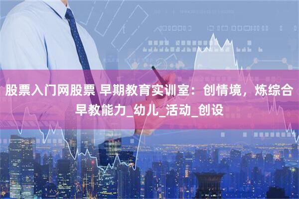 股票入门网股票 早期教育实训室：创情境，炼综合早教能力_幼儿_活动_创设
