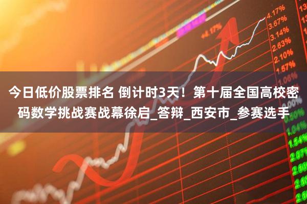 今日低价股票排名 倒计时3天！第十届全国高校密码数学挑战赛战幕徐启_答辩_西安市_参赛选手