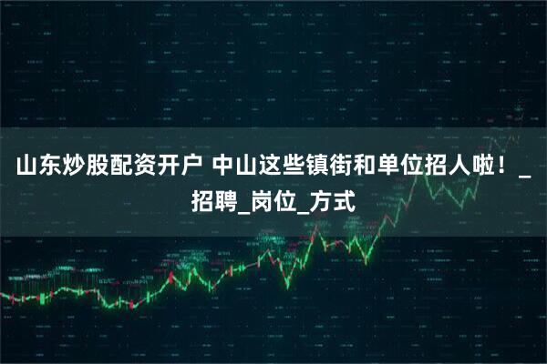 山东炒股配资开户 中山这些镇街和单位招人啦！_招聘_岗位_方式
