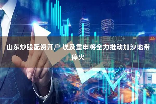 山东炒股配资开户 埃及重申将全力推动加沙地带停火