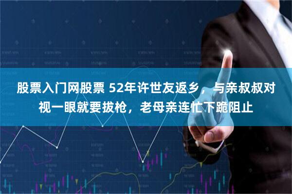 股票入门网股票 52年许世友返乡，与亲叔叔对视一眼就要拔枪，老母亲连忙下跪阻止