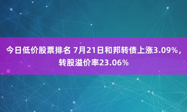今日低价股票排名 7月21日和邦转债上涨3.09%，转股溢价率23.06%
