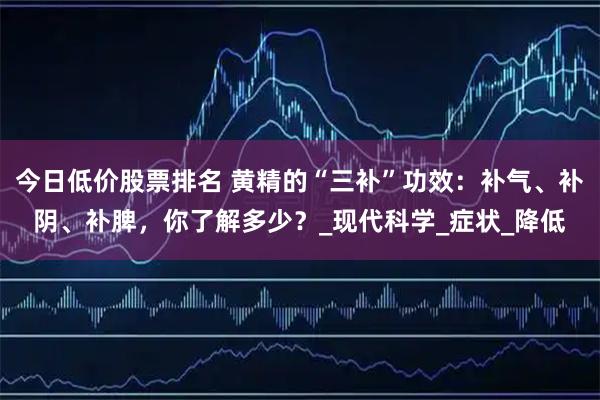 今日低价股票排名 黄精的“三补”功效：补气、补阴、补脾，你了解多少？_现代科学_症状_降低