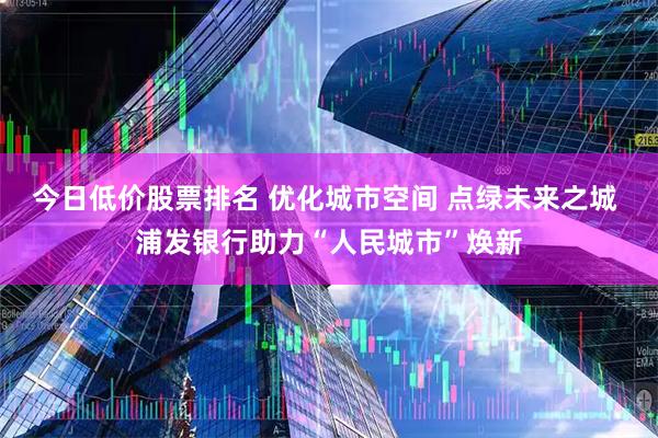 今日低价股票排名 优化城市空间 点绿未来之城 浦发银行助力“人民城市”焕新