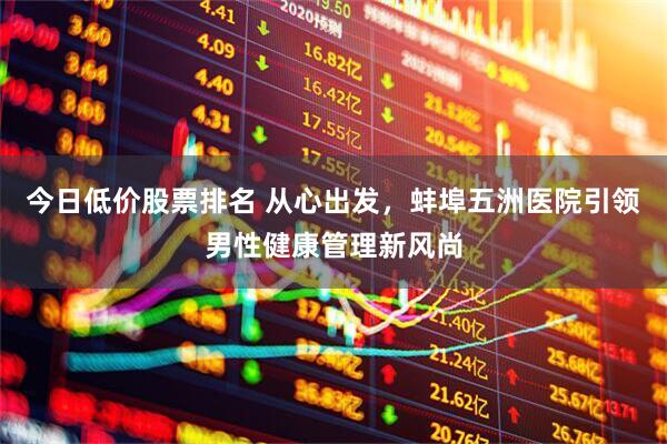 今日低价股票排名 从心出发，蚌埠五洲医院引领男性健康管理新风尚