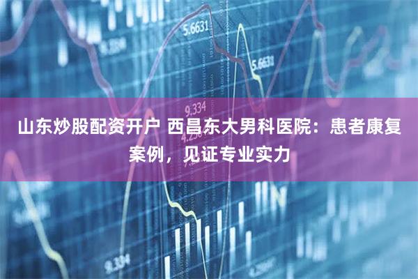 山东炒股配资开户 西昌东大男科医院：患者康复案例，见证专业实力