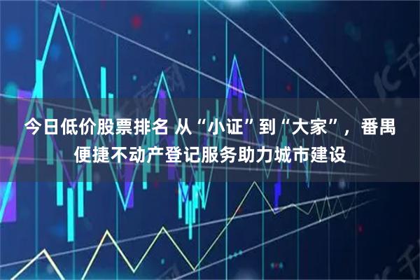 今日低价股票排名 从“小证”到“大家”，番禺便捷不动产登记服务助力城市建设