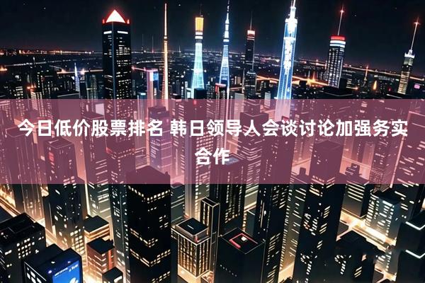 今日低价股票排名 韩日领导人会谈讨论加强务实合作