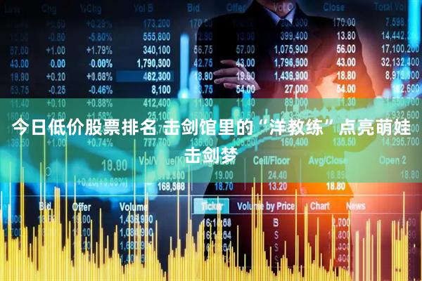 今日低价股票排名 击剑馆里的“洋教练”点亮萌娃击剑梦