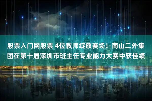 股票入门网股票 4位教师绽放赛场！南山二外集团在第十届深圳市班主任专业能力大赛中获佳绩