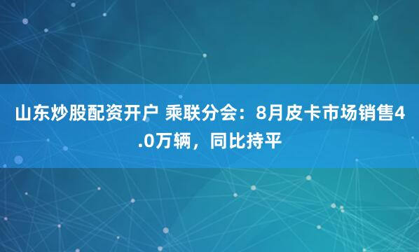 山东炒股配资开户 乘联分会：8月皮卡市场销售4.0万辆，同比持平