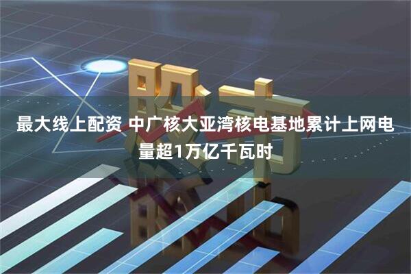 最大线上配资 中广核大亚湾核电基地累计上网电量超1万亿千瓦时