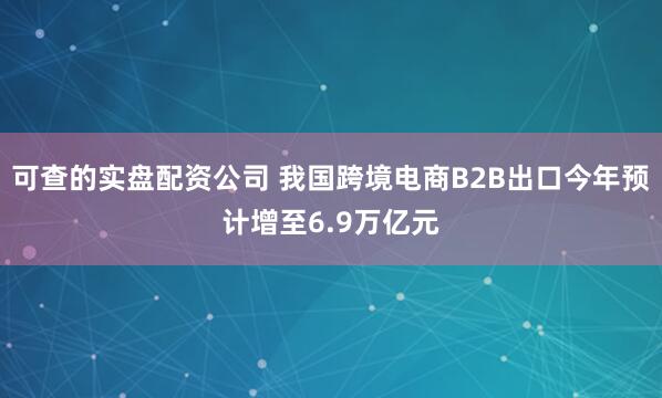 可查的实盘配资公司 我国跨境电商B2B出口今年预计增至6.9万亿元