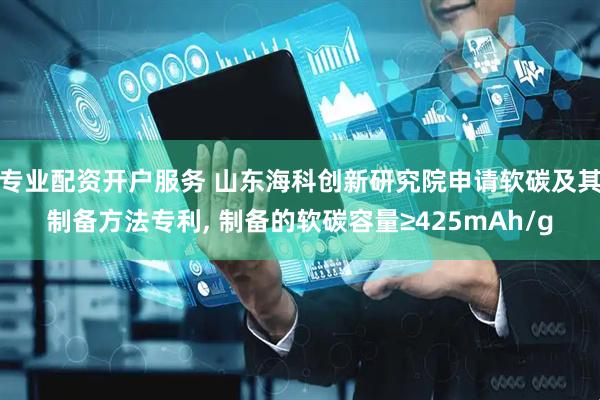 专业配资开户服务 山东海科创新研究院申请软碳及其制备方法专利, 制备的软碳容量≥425mAh/g