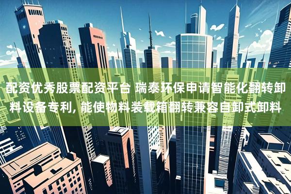 配资优秀股票配资平台 瑞泰环保申请智能化翻转卸料设备专利, 能使物料装载箱翻转兼容自卸式卸料