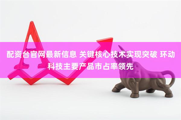 配资台官网最新信息 关键核心技术实现突破 环动科技主要产品市占率领先
