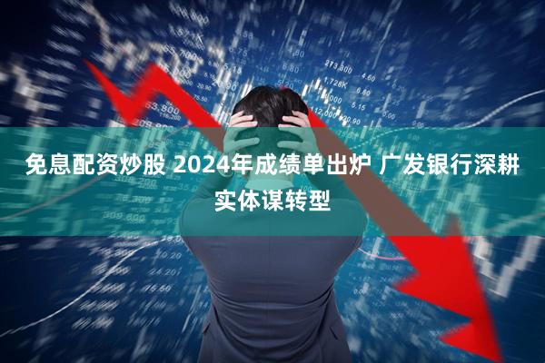 免息配资炒股 2024年成绩单出炉 广发银行深耕实体谋转型