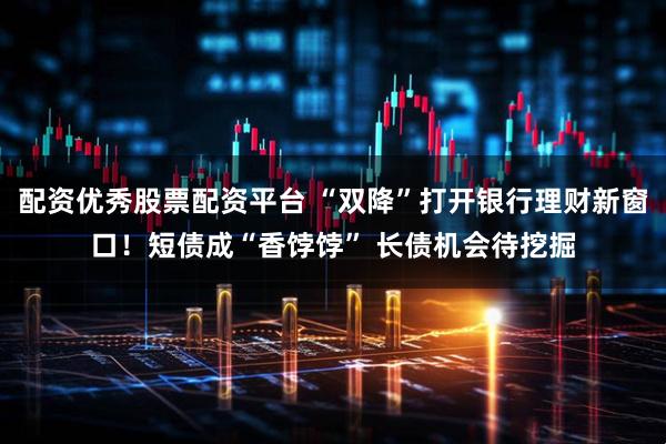 配资优秀股票配资平台 “双降”打开银行理财新窗口！短债成“香饽饽” 长债机会待挖掘