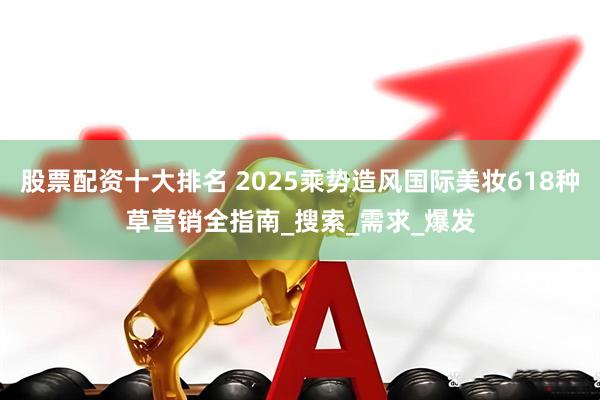 股票配资十大排名 2025乘势造风国际美妆618种草营销全指南_搜索_需求_爆发