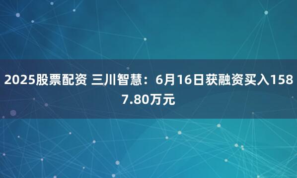 2025股票配资 三川智慧：6月16日获融资买入1587.80万元