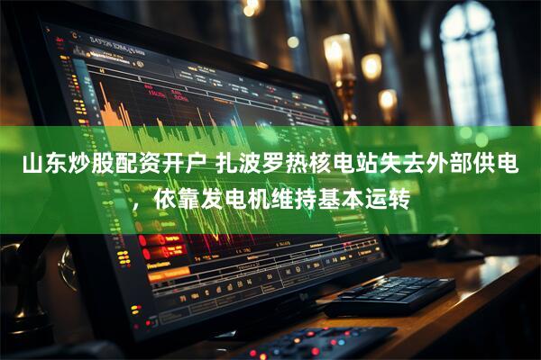 山东炒股配资开户 扎波罗热核电站失去外部供电，依靠发电机维持基本运转