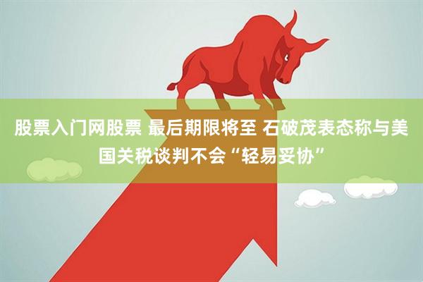 股票入门网股票 最后期限将至 石破茂表态称与美国关税谈判不会“轻易妥协”