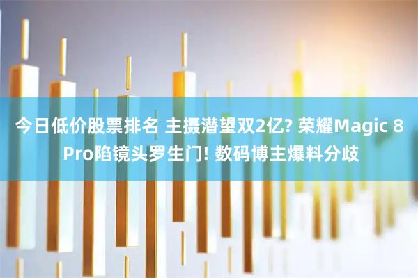 今日低价股票排名 主摄潜望双2亿? 荣耀Magic 8 Pro陷镜头罗生门! 数码博主爆料分歧