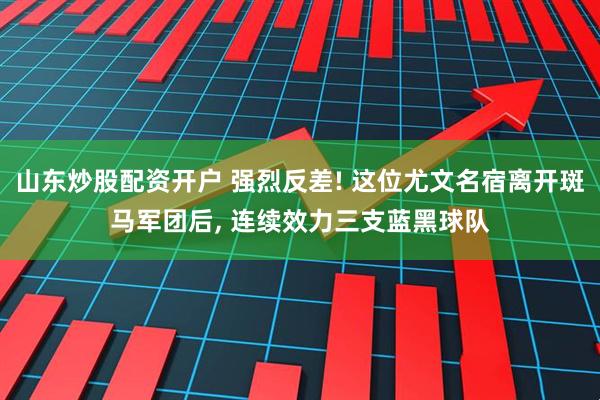 山东炒股配资开户 强烈反差! 这位尤文名宿离开斑马军团后, 连续效力三支蓝黑球队