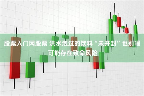 股票入门网股票 洪水泡过的饮料“未开封”也别喝 可能存在致命风险