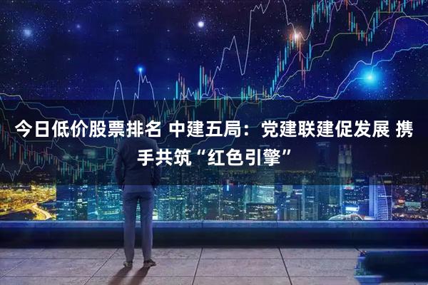 今日低价股票排名 中建五局：党建联建促发展 携手共筑“红色引擎”