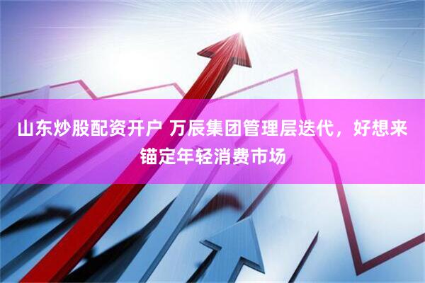 山东炒股配资开户 万辰集团管理层迭代，好想来锚定年轻消费市场