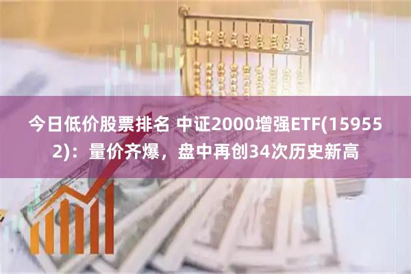 今日低价股票排名 中证2000增强ETF(159552)：量价齐爆，盘中再创34次历史新高
