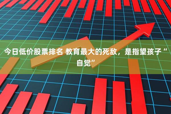 今日低价股票排名 教育最大的死敌，是指望孩子“自觉”