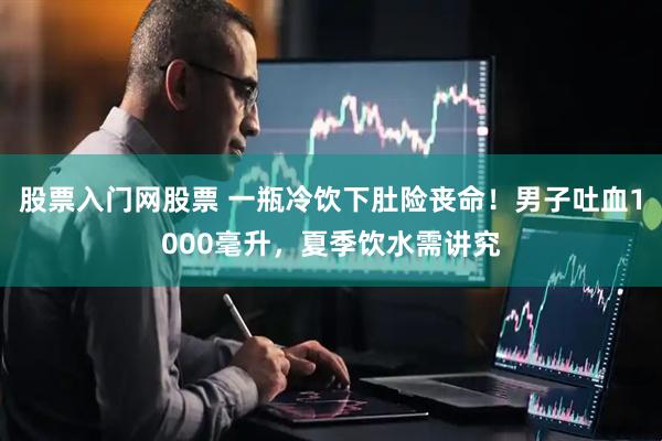 股票入门网股票 一瓶冷饮下肚险丧命！男子吐血1000毫升，夏季饮水需讲究