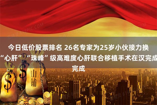 今日低价股票排名 26名专家为25岁小伙接力换“心肝” “珠峰”级高难度心肝联合移植手术在汉完成