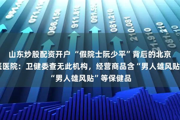 山东炒股配资开户 “假院士阮少平”背后的北京阮顺堂中医医院：卫健委查无此机构，经营商品含“男人雄风贴”等保健品