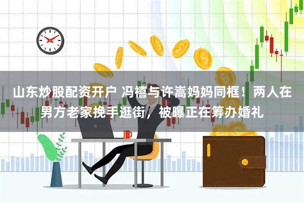 山东炒股配资开户 冯禧与许嵩妈妈同框！两人在男方老家挽手逛街，被曝正在筹办婚礼