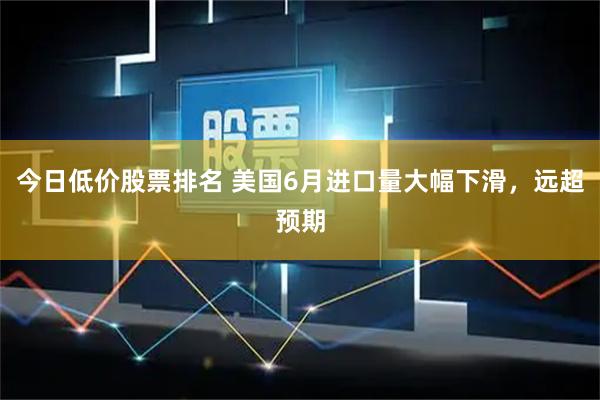 今日低价股票排名 美国6月进口量大幅下滑，远超预期