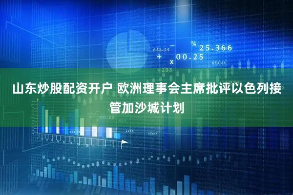 山东炒股配资开户 欧洲理事会主席批评以色列接管加沙城计划