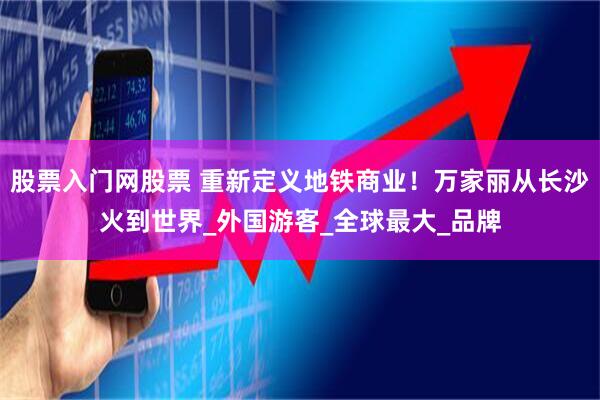 股票入门网股票 重新定义地铁商业！万家丽从长沙火到世界_外国游客_全球最大_品牌