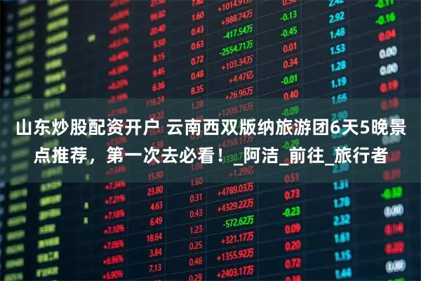 山东炒股配资开户 云南西双版纳旅游团6天5晚景点推荐，第一次去必看！_阿洁_前往_旅行者