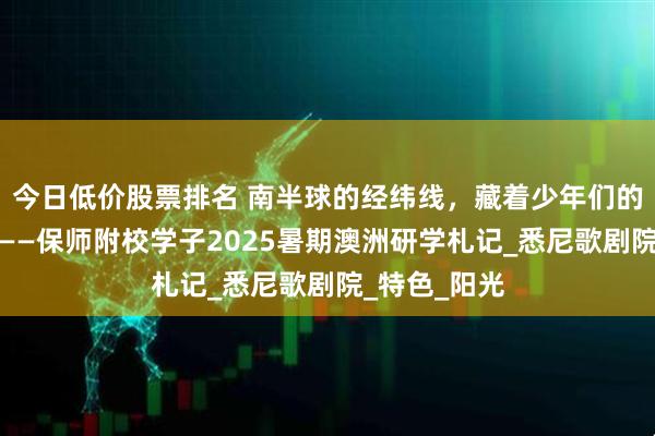 今日低价股票排名 南半球的经纬线，藏着少年们的星辰与足迹——保师附校学子2025暑期澳洲研学札记_悉尼歌剧院_特色_阳光