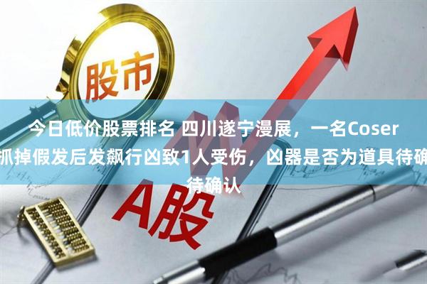 今日低价股票排名 四川遂宁漫展，一名Coser被抓掉假发后发飙行凶致1人受伤，凶器是否为道具待确认