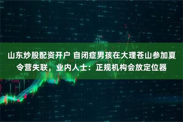 山东炒股配资开户 自闭症男孩在大理苍山参加夏令营失联，业内人士：正规机构会放定位器