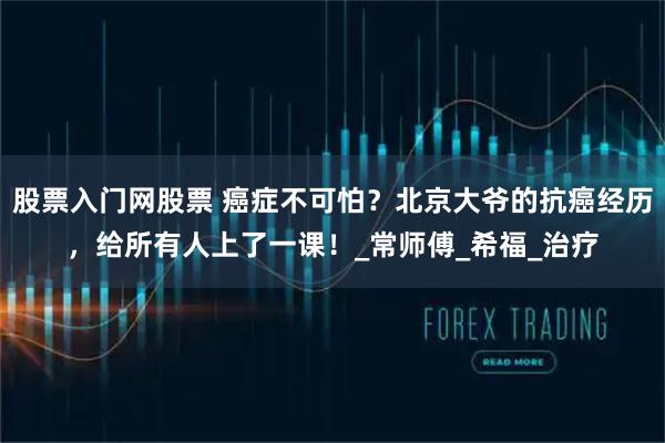 股票入门网股票 癌症不可怕？北京大爷的抗癌经历，给所有人上了一课！_常师傅_希福_治疗