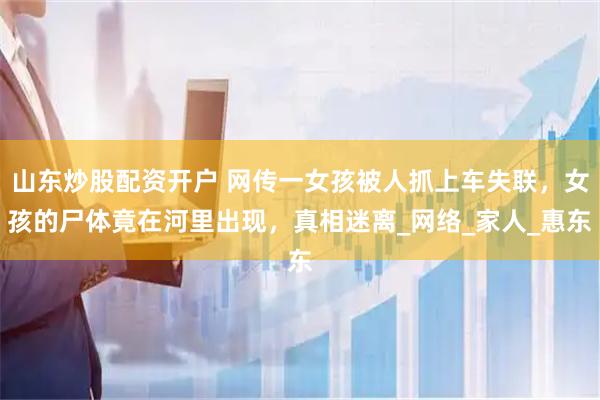 山东炒股配资开户 网传一女孩被人抓上车失联，女孩的尸体竟在河里出现，真相迷离_网络_家人_惠东