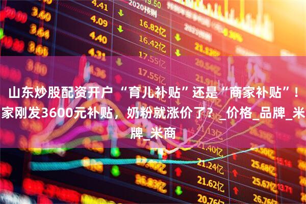 山东炒股配资开户 “育儿补贴”还是“商家补贴”！国家刚发3600元补贴，奶粉就涨价了？_价格_品牌_米商