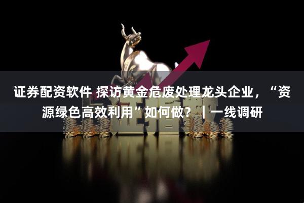 证券配资软件 探访黄金危废处理龙头企业，“资源绿色高效利用”如何做？｜一线调研