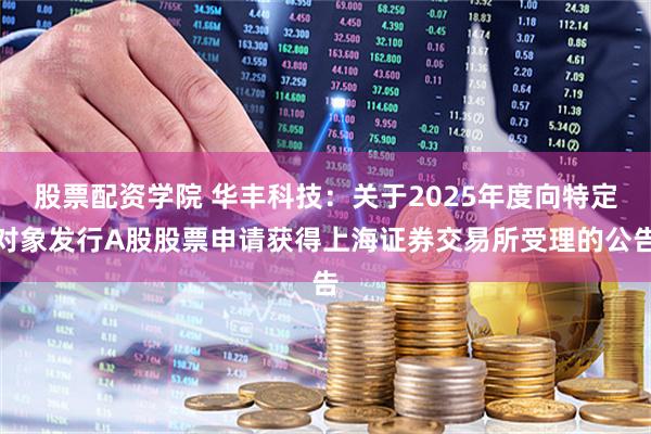 股票配资学院 华丰科技：关于2025年度向特定对象发行A股股票申请获得上海证券交易所受理的公告