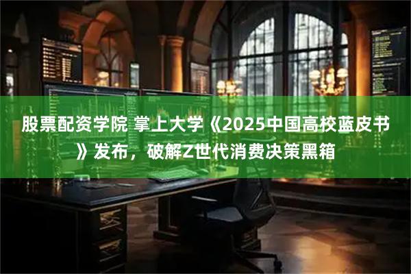股票配资学院 掌上大学《2025中国高校蓝皮书》发布，破解Z世代消费决策黑箱